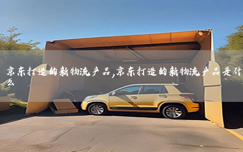 京东打造的新物流产品，京东打造的新物流产品是什么