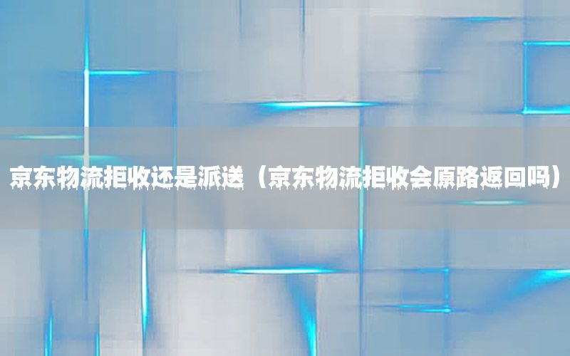 京东物流拒收还是派送（京东物流拒收会原路返回吗）