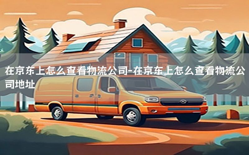 在京东上怎么查看物流公司-在京东上怎么查看物流公司地址