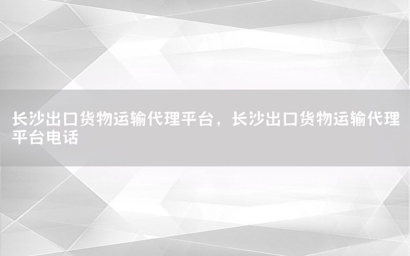 长沙出口货物运输代理平台，长沙出口货物运输代理平台电话