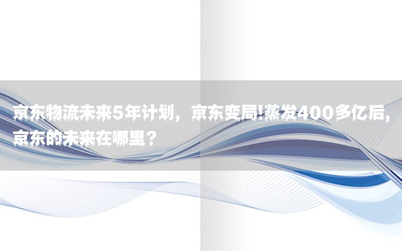 京东物流未来5年计划，京东变局!蒸发400多亿后,京东的未来在哪里?