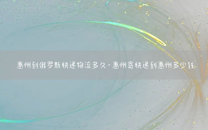 惠州到俄罗斯快递物流多久-惠州寄快递到惠州多少钱