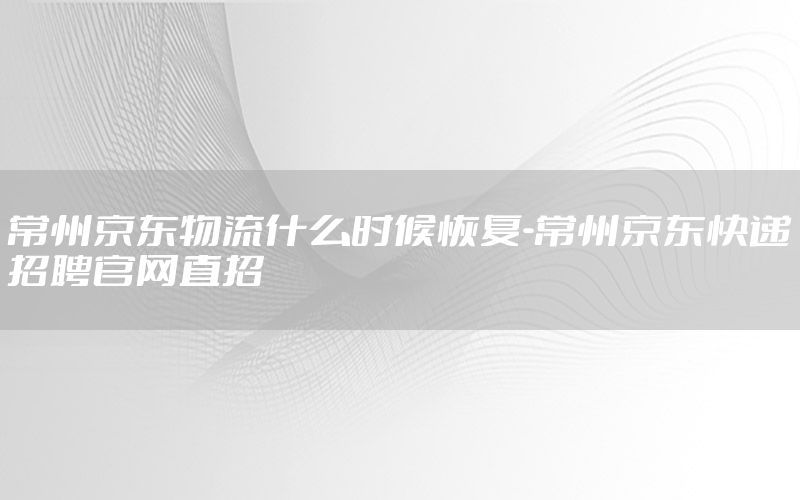 常州京东物流什么时候恢复-常州京东快递招聘官网直招