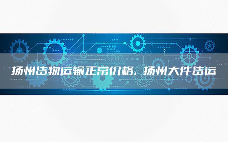 扬州货物运输正常价格，扬州大件货运
