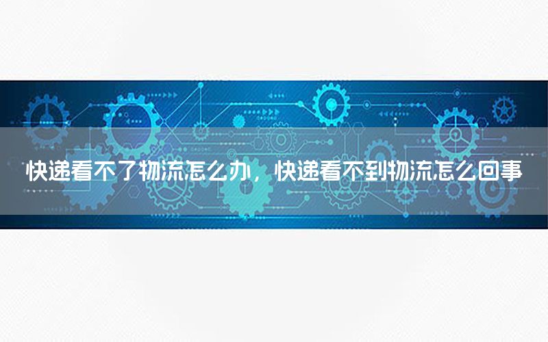 快递看不了物流怎么办，快递看不到物流怎么回事
