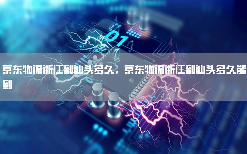 京东物流浙江到汕头多久，京东物流浙江到汕头多久能到