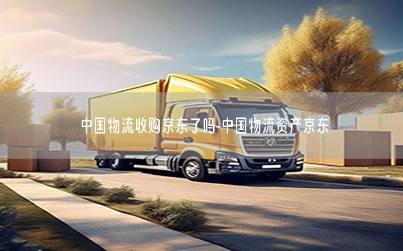 中国物流收购京东了吗-中国物流资产京东
