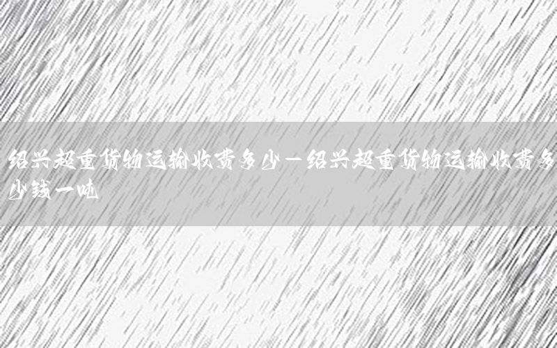 绍兴超重货物运输收费多少-绍兴超重货物运输收费多少钱一吨