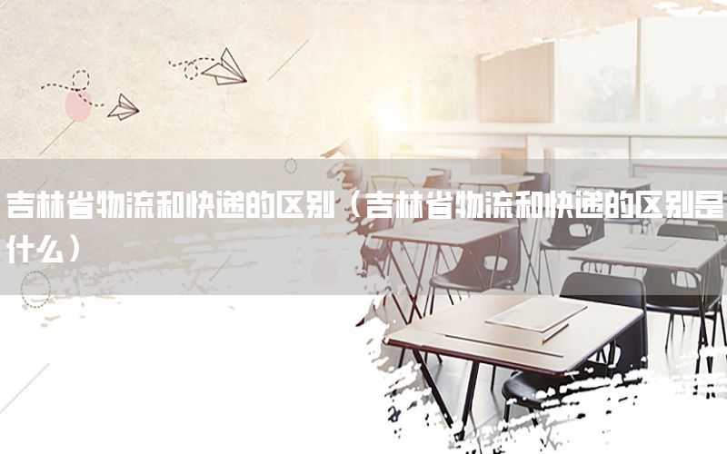 吉林省物流和快递的区别（吉林省物流和快递的区别是什么）
