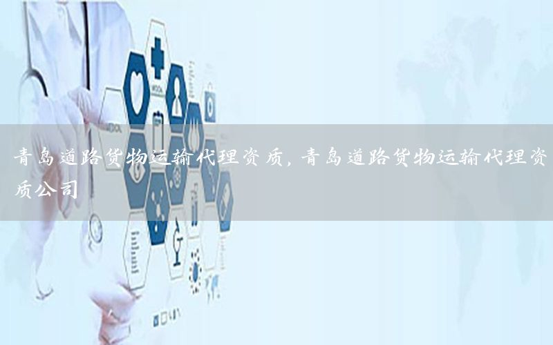 青岛道路货物运输代理资质，青岛道路货物运输代理资质公司
