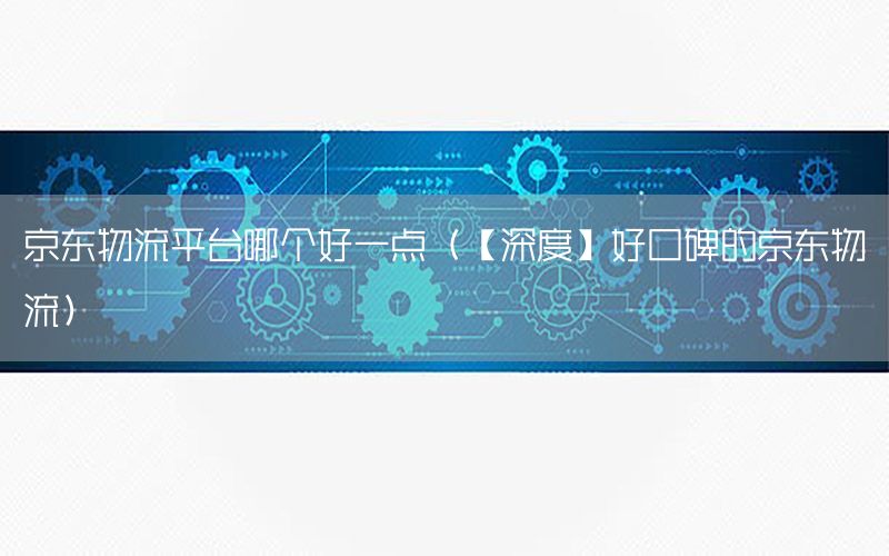 京东物流平台哪个好一点（【深度】好口碑的京东物流）