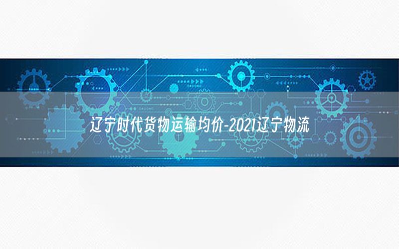 辽宁时代货物运输均价-2021辽宁物流