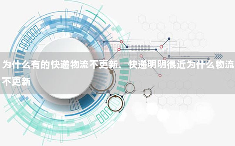 为什么有的快递物流不更新，快递明明很近为什么物流不更新
