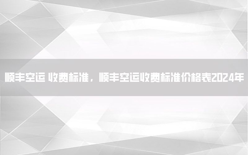 顺丰空运 收费标准，顺丰空运收费标准价格表2024年