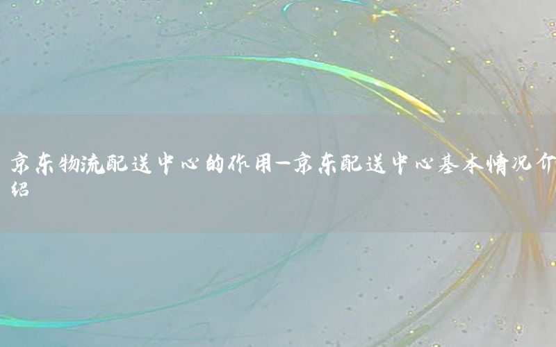 京东物流配送中心的作用-京东配送中心基本情况介绍