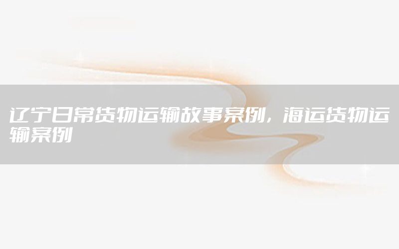辽宁日常货物运输故事案例，海运货物运输案例