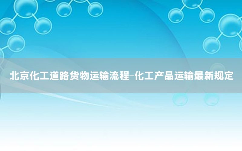 北京化工道路货物运输流程-化工产品运输最新规定