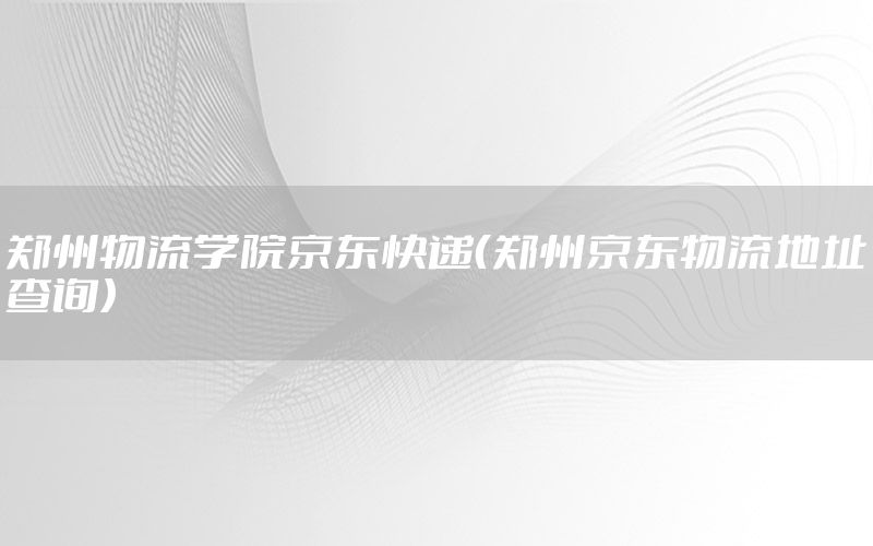 郑州物流学院京东快递（郑州京东物流地址查询）