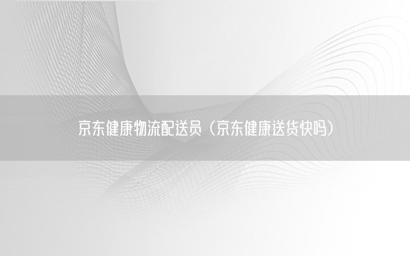 京东健康物流配送员（京东健康送货快吗）