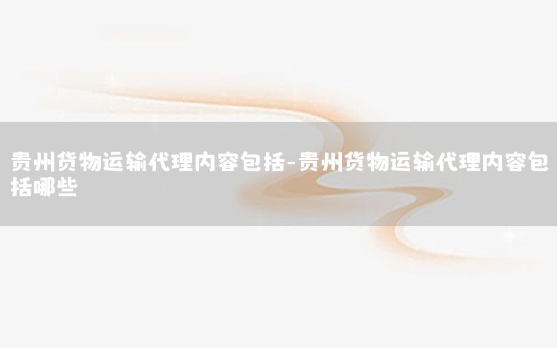 贵州货物运输代理内容包括-贵州货物运输代理内容包括哪些