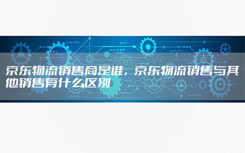 京东物流销售商是谁，京东物流销售与其他销售有什么区别