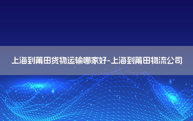 上海到莆田货物运输哪家好-上海到莆田物流公司