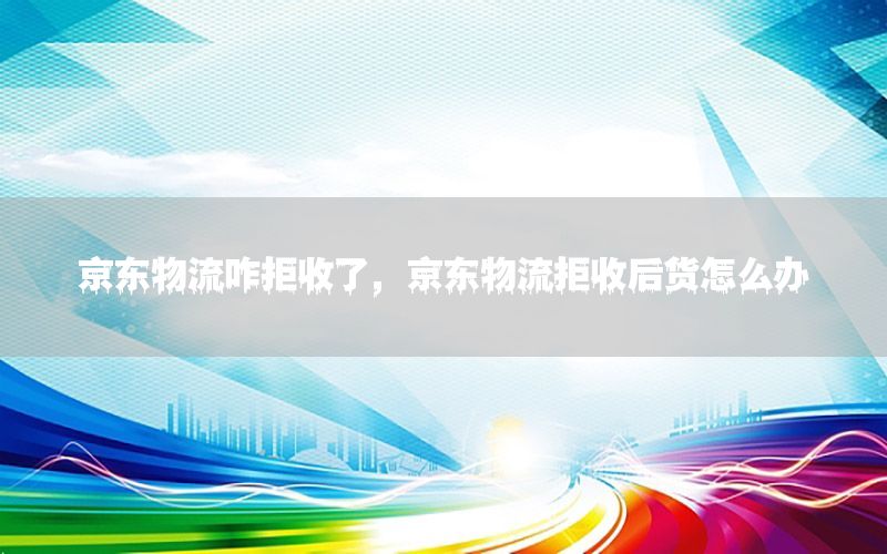 京东物流咋拒收了，京东物流拒收后货怎么办