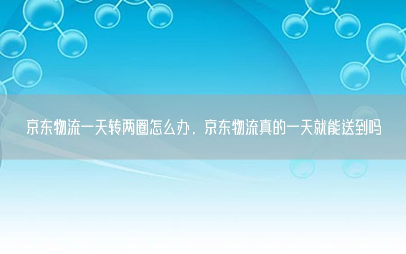 京东物流一天转两圈怎么办，京东物流真的一天就能送到吗