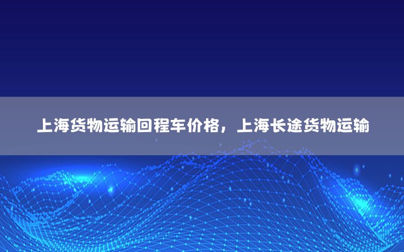 上海货物运输回程车价格，上海长途货物运输