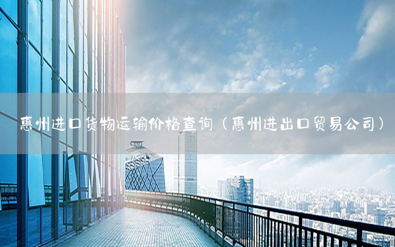 惠州进口货物运输价格查询（惠州进出口贸易公司）