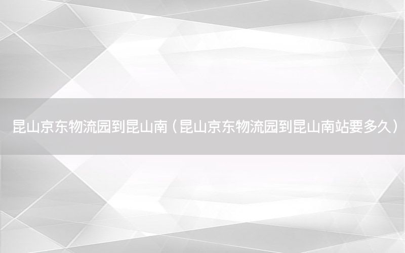 昆山京东物流园到昆山南（昆山京东物流园到昆山南站要多久）