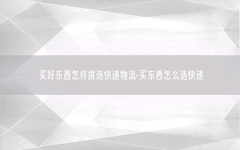 买好东西怎样挑选快递物流-买东西怎么选快递