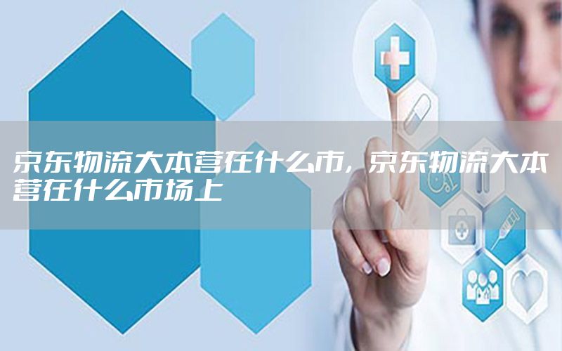 京东物流大本营在什么市，京东物流大本营在什么市场上