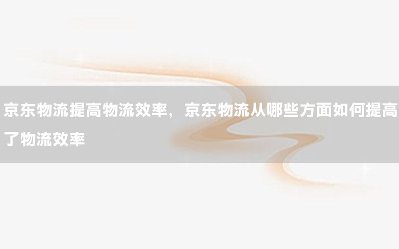 京东物流提高物流效率，京东物流从哪些方面如何提高了物流效率