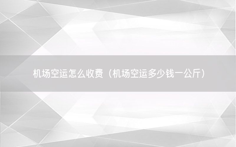 机场空运怎么收费（机场空运多少钱一公斤）