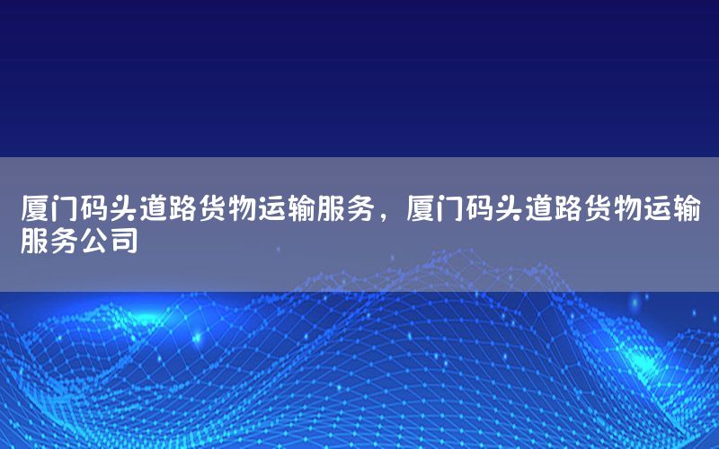 厦门码头道路货物运输服务，厦门码头道路货物运输服务公司