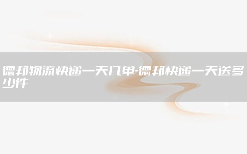 德邦物流快递一天几单-德邦快递一天送多少件
