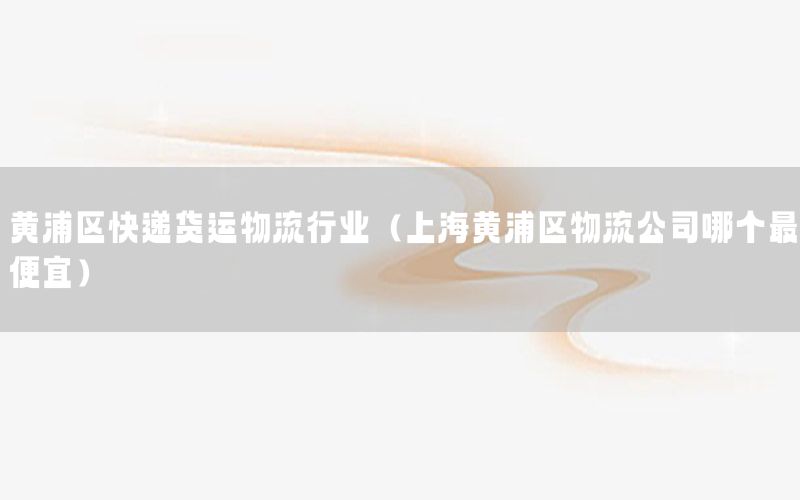 黄浦区快递货运物流行业（上海黄浦区物流公司哪个最便宜）