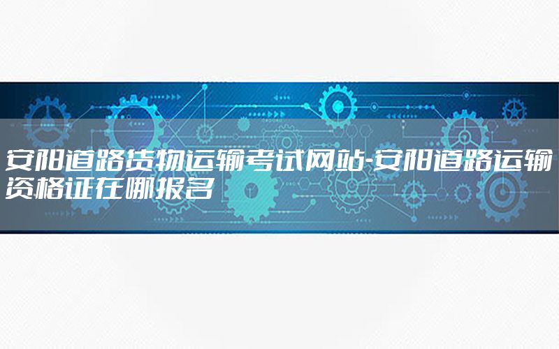 安阳道路货物运输考试网站-安阳道路运输资格证在哪报名
