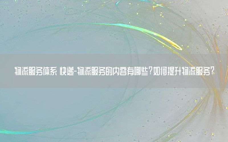 物流服务体系 快递-物流服务的内容有哪些?如何提升物流服务?