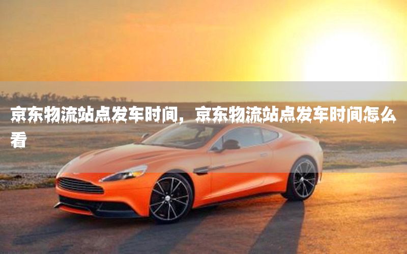 京东物流站点发车时间，京东物流站点发车时间怎么看