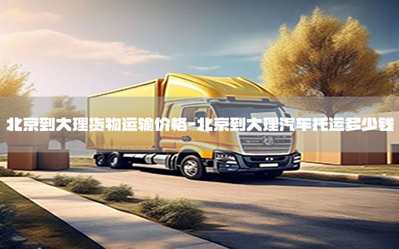 北京到大理货物运输价格-北京到大理汽车托运多少钱