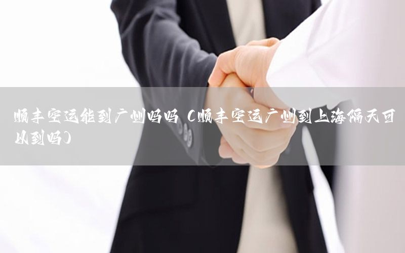 顺丰空运能到广州吗吗（顺丰空运广州到上海隔天可以到吗）