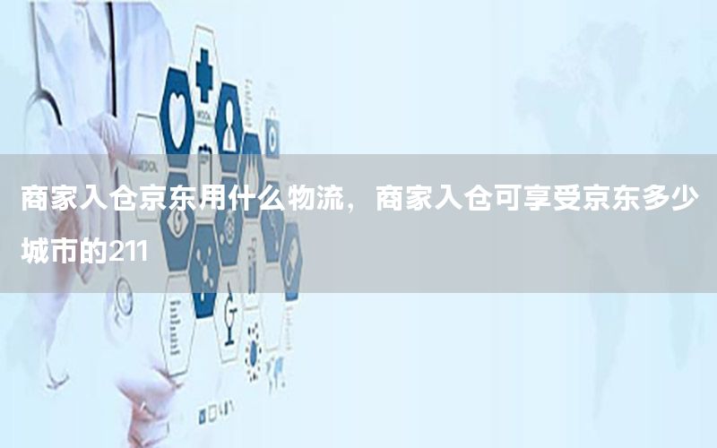 商家入仓京东用什么物流，商家入仓可享受京东多少城市的211