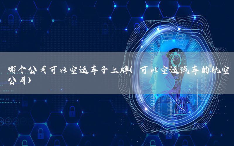 哪个公司可以空运车子上牌（可以空运汽车的航空公司）