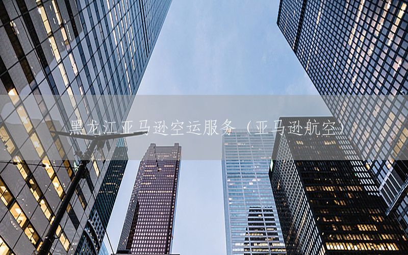 黑龙江亚马逊空运服务（亚马逊航空）
