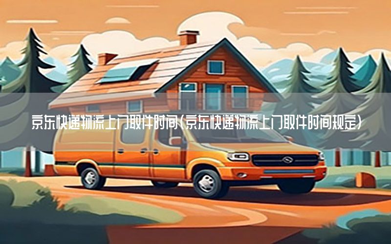 京东快递物流上门取件时间（京东快递物流上门取件时间规定）