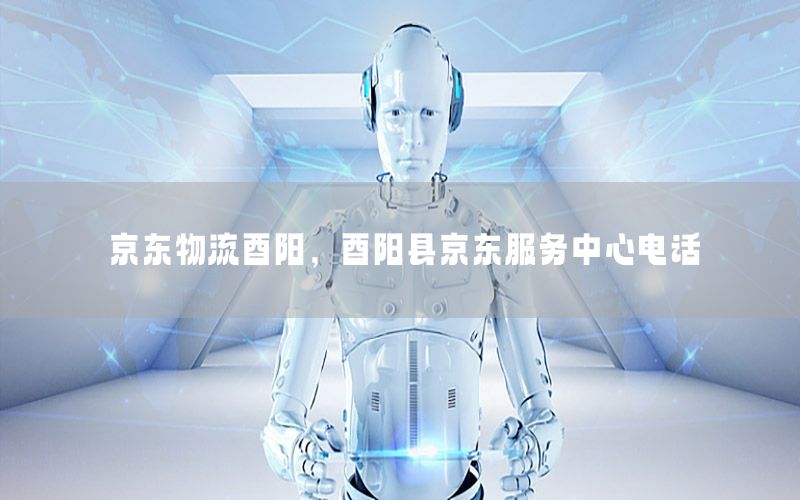 京东物流酉阳，酉阳县京东服务中心电话