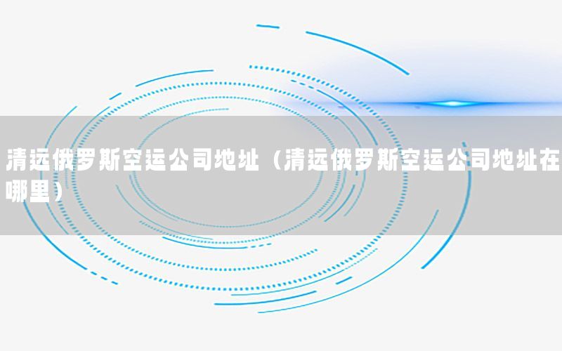 清远俄罗斯空运公司地址（清远俄罗斯空运公司地址在哪里）