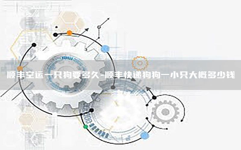 顺丰空运一只狗要多久-顺丰快递狗狗一小只大概多少钱